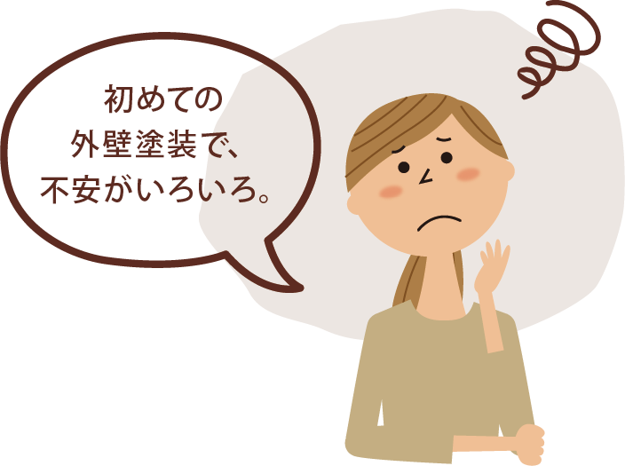 お悩み❶初めての 外壁塗装で、 不安がいろいろ。