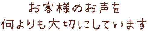 お客様のお声を 何よりも大切にしています